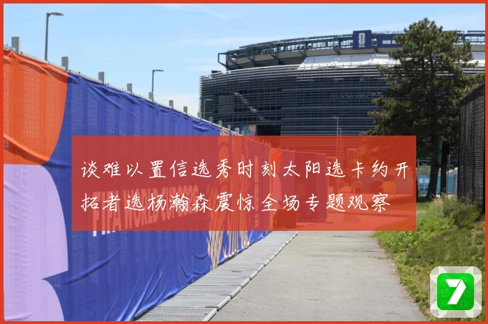 谈难以置信选秀时刻太阳选卡约开拓者选杨瀚森震惊全场专题观察