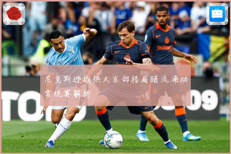 尼克斯迎战热火东部格局暗流涌动常规赛解析