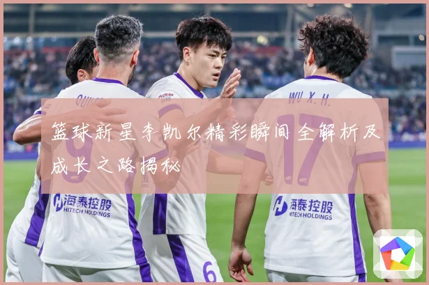 篮球新星李凯尔精彩瞬间全解析及成长之路揭秘