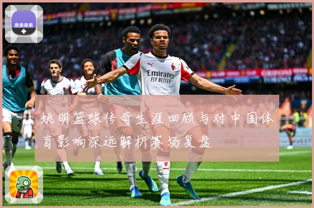 姚明篮球传奇生涯回顾与对中国体育影响深远解析赛场复盘