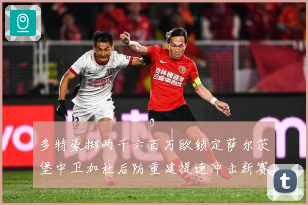 多特豪掷两千六百万欧锁定萨尔茨堡中卫加杜后防重建提速冲击新赛战术观察