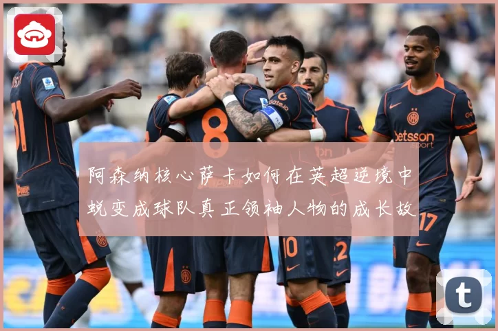 阿森纳核心萨卡如何在英超逆境中蜕变成球队真正领袖人物的成长故事