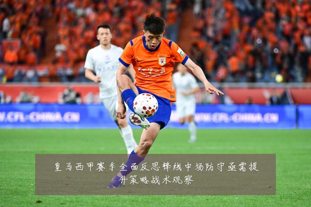 皇马西甲赛季全面反思锋线中场防守亟需提升策略战术观察