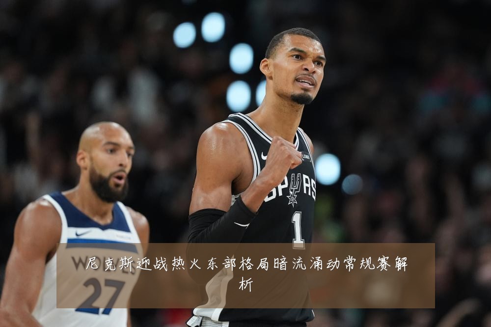 尼克斯迎战热火东部格局暗流涌动常规赛解析